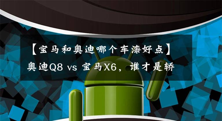 【宝马和奥迪哪个车漆好点】奥迪Q8 vs 宝马X6，谁才是轿跑SUV的最强王者？