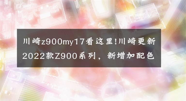 川崎z900my17看这里!川崎更新2022款Z900系列，新增加配色，价格略微上涨