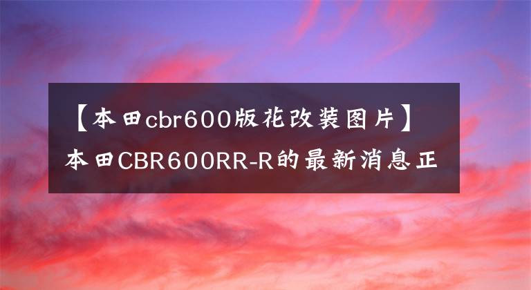 【本田cbr600版花改装图片】本田CBR600RR-R的最新消息正在测试发动机和功能