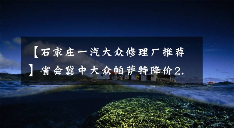 【石家庄一汽大众修理厂推荐】省会冀中大众帕萨特降价2.4万 现车足!