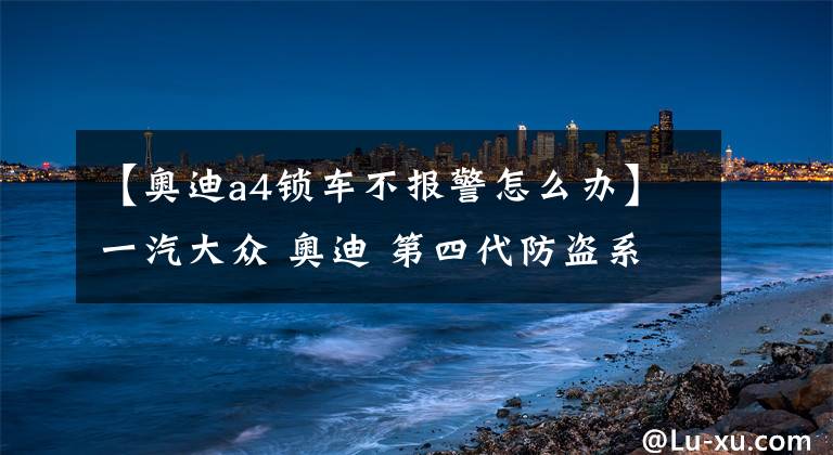 【奥迪a4锁车不报警怎么办】一汽大众 奥迪 第四代防盗系统