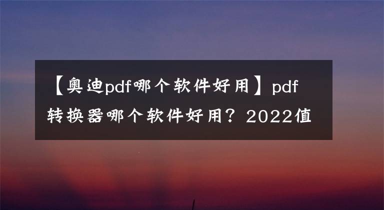 【奥迪pdf哪个软件好用】pdf转换器哪个软件好用？2022值得推荐的PDF转换软件