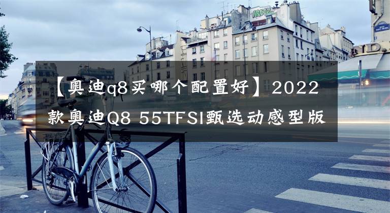 【奥迪q8买哪个配置好】2022款奥迪Q8 55TFSI甄选动感型版：它乃是奥迪Q8中价格最高的车型