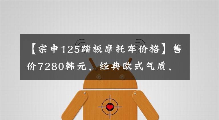 【宗申125踏板摩托车价格】售价7280韩元，经典欧式气质，终身某系列滑板车分析，油耗2.3升。文章配图