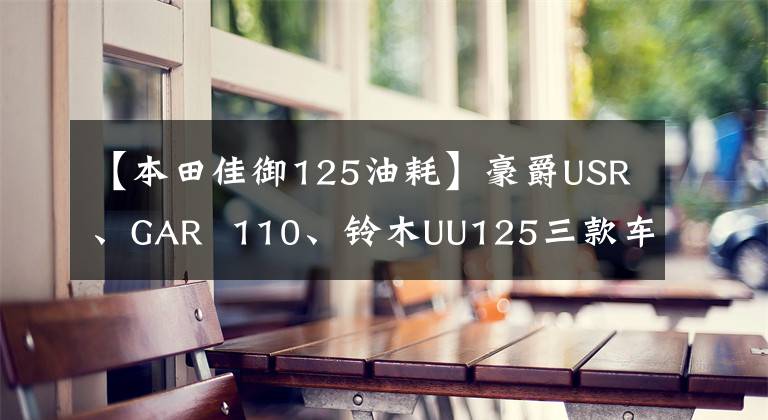 【本田佳御125油耗】豪爵USR、GAR  110、铃木UU125三款车的性能参数比较