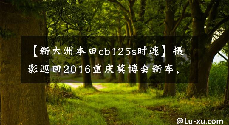 【新大洲本田cb125s时速】摄影巡回2016重庆莫博会新车，照片太多了。