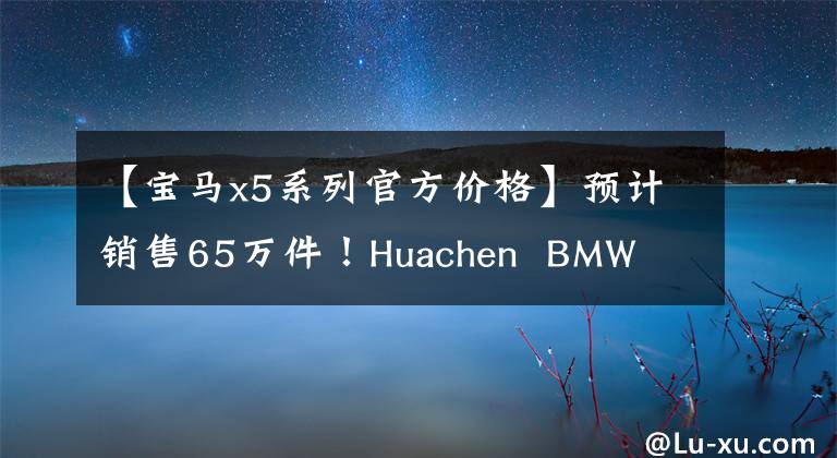 【宝马x5系列官方价格】预计销售65万件！Huachen  BMW  X5 3月预订，入门2.0T，以更大的尺寸开业。