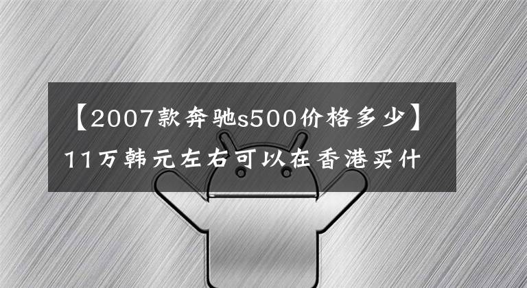 【2007款奔驰s500价格多少】11万韩元左右可以在香港买什么二手车？