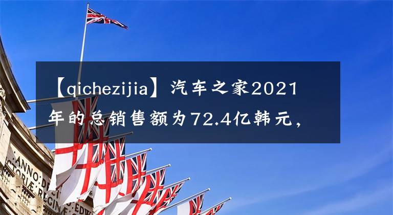 【qichezijia】汽车之家2021年的总销售额为72.4亿韩元，创新事业继续保持高增长