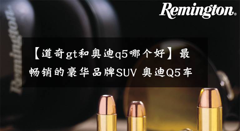 【道奇gt和奥迪q5哪个好】最畅销的豪华品牌SUV 奥迪Q5车主现身说法