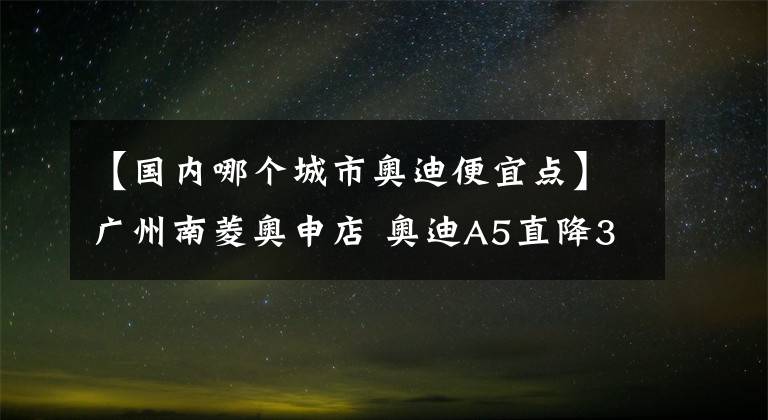 【国内哪个城市奥迪便宜点】广州南菱奥申店 奥迪A5直降3.4万元, 期待您的光临