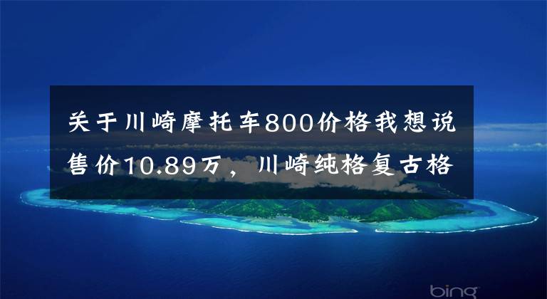 关于川崎摩托车800价格我想说售价10.89万，川崎纯格复古格调W800，烙印经典的复古风貌