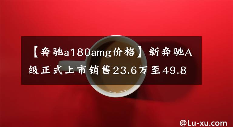 【奔驰a180amg价格】新奔驰A级正式上市销售23.6万至49.8万韩元