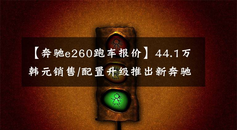 【奔驰e260跑车报价】44.1万韩元销售/配置升级推出新奔驰E级长途湾