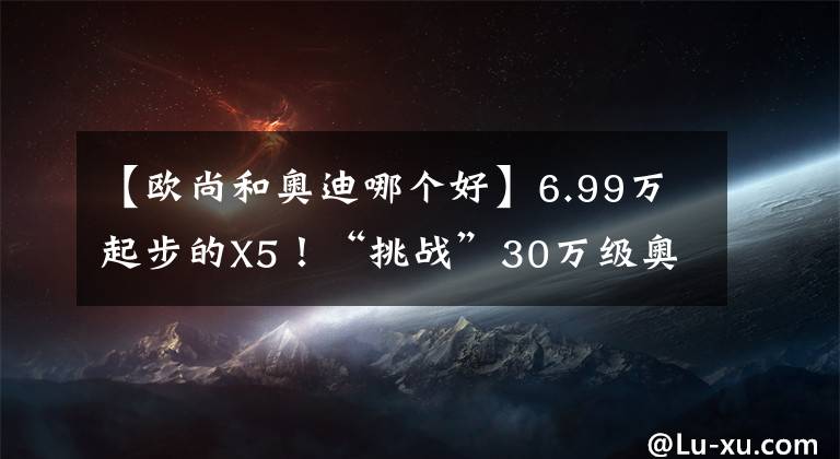 【欧尚和奥迪哪个好】6.99万起步的X5！“挑战”30万级奥迪Q3，它能赢吗？