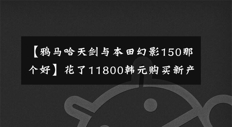 【鸦马哈天剑与本田幻影150那个好】花了11800韩元购买新产品，送了150韩元，因为听了朋友的建议，放弃了魅族