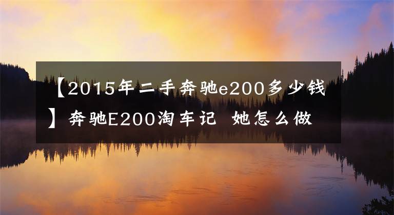 【2015年二手奔驰e200多少钱】奔驰E200淘车记  她怎么做到比别人少花10万的？