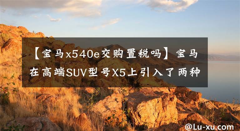 【宝马x540e交购置税吗】宝马在高端SUV型号X5上引入了两种新配置。