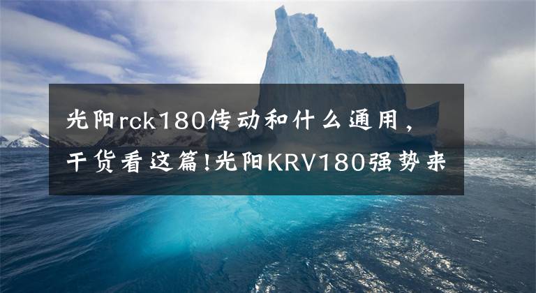 光阳rck180传动和什么通用，干货看这篇!光阳KRV180强势来袭！装配开放式皮带传动，TCS循迹控制系统