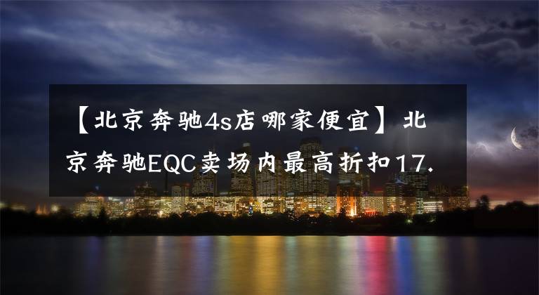 【北京奔驰4s店哪家便宜】北京奔驰EQC卖场内最高折扣17.25%，欢迎光临卖场欣赏。