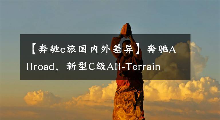 【奔驰c旅国内外差异】奔驰Allroad，新型C级All-Terrain旅行车