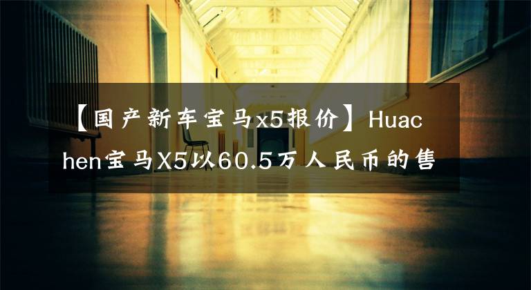 【国产新车宝马x5报价】Huachen宝马X5以60.5万人民币的售价正式上市，哪些配置车型值得购买？