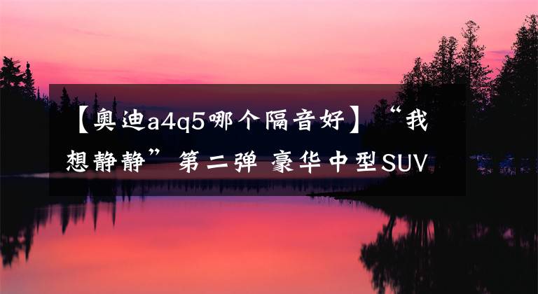 【奥迪a4q5哪个隔音好】“我想静静”第二弹 豪华中型SUV噪声横评