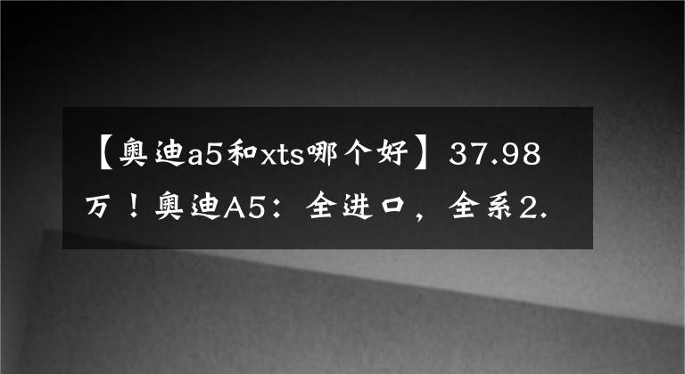 【奥迪a5和xts哪个好】37.98万！奥迪A5：全进口，全系2.0T，高配敞篷版