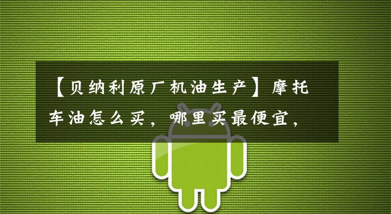 【贝纳利原厂机油生产】摩托车油怎么买，哪里买最便宜，互联网都是假的吗？