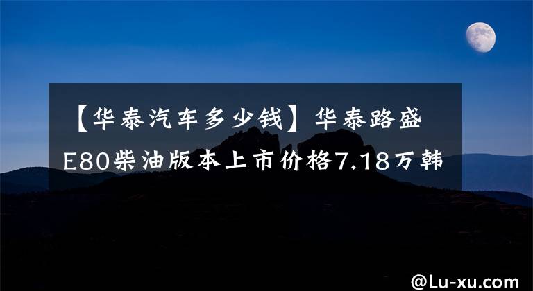 【华泰汽车多少钱】华泰路盛E80柴油版本上市价格7.18万韩元