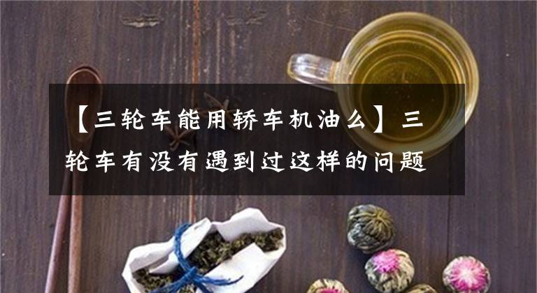 【三轮车能用轿车机油么】三轮车有没有遇到过这样的问题？看完这些，我会解决的。