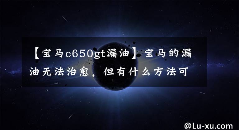 【宝马c650gt漏油】宝马的漏油无法治愈，但有什么方法可以减缓吗？