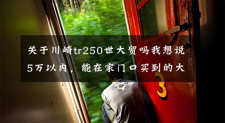 关于川崎tr250世大贸吗我想说5万以内，能在家门口买到的大贸车都在这！