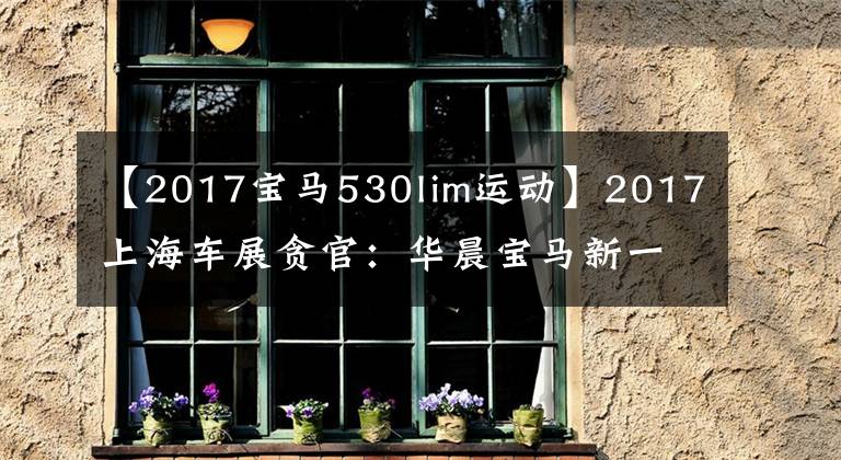 【2017宝马530lim运动】2017上海车展贪官：华晨宝马新一代5系列