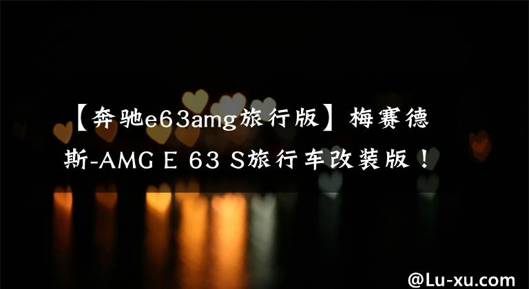 【奔驰e63amg旅行版】梅赛德斯-AMG E 63 S旅行车改装版！马力接近千匹，性能大幅提升