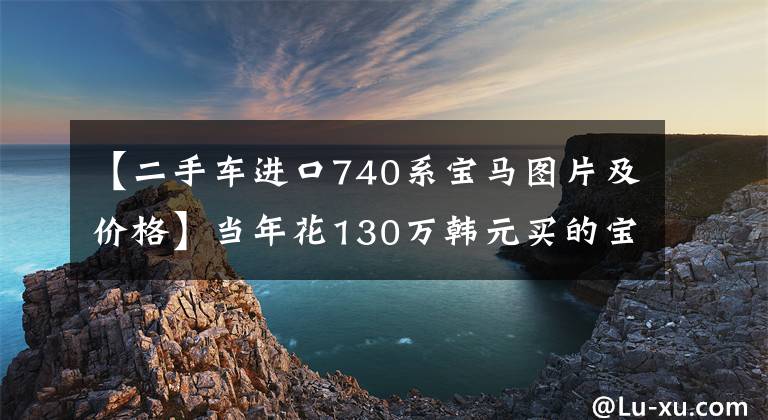 【二手车进口740系宝马图片及价格】当年花130万韩元买的宝马740开了10万公里，现在只有20万美元。车主：放开