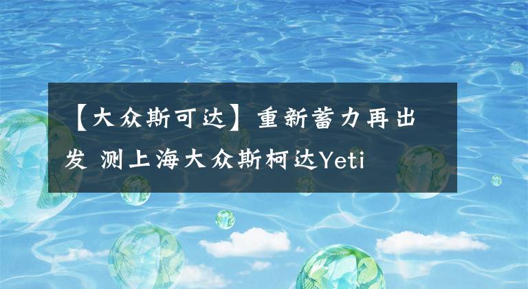 【大众斯可达】重新蓄力再出发 测上海大众斯柯达Yeti