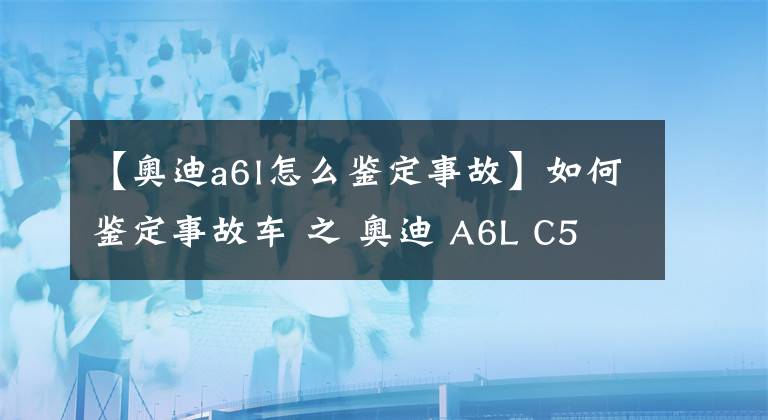 【奥迪a6l怎么鉴定事故】如何鉴定事故车 之 奥迪 A6L C5