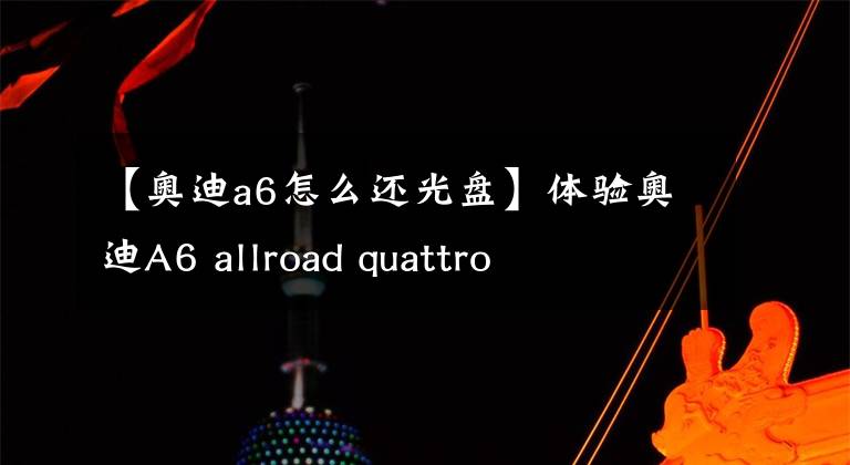 【奥迪a6怎么还光盘】体验奥迪A6 allroad quattro