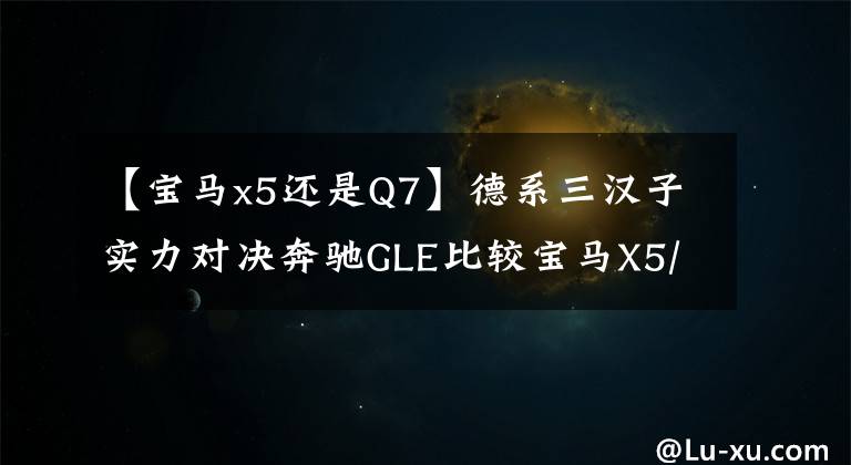 【宝马x5还是Q7】德系三汉子实力对决奔驰GLE比较宝马X5/奥迪Q7