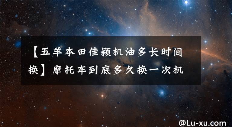 【五羊本田佳颖机油多长时间换】摩托车到底多久换一次机油？油品不同，更换周期也不同！