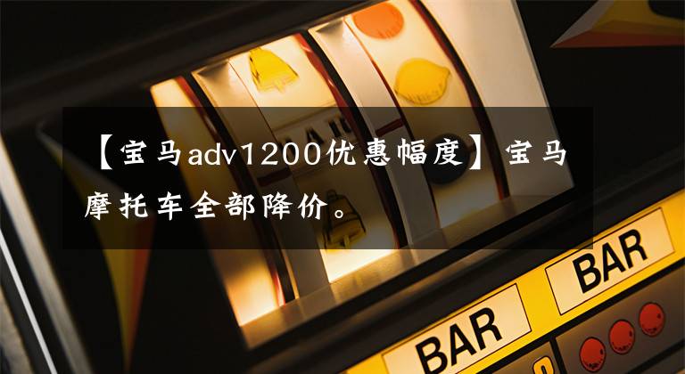 【宝马adv1200优惠幅度】宝马摩托车全部降价。