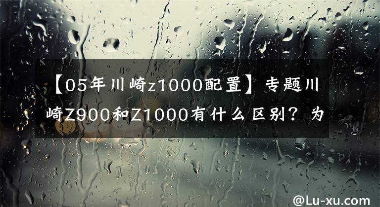 【05年川崎z1000配置】专题川崎Z900和Z1000有什么区别？为什么差那么多钱？差在哪？