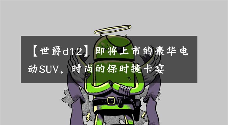 【世爵d12】即将上市的豪华电动SUV，时尚的保时捷卡宴