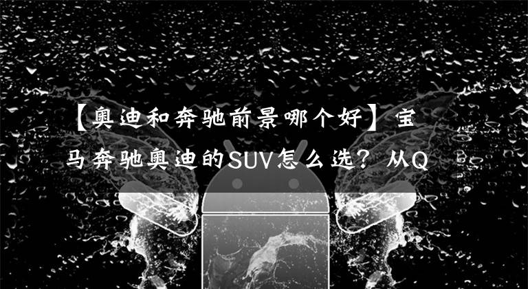 【奥迪和奔驰前景哪个好】宝马奔驰奥迪的SUV怎么选？从Q3到GLS全都告诉你，看完不迷茫