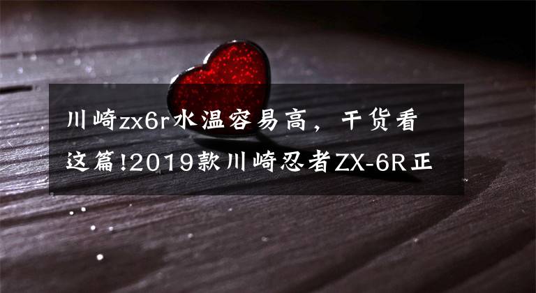 川崎zx6r水温容易高，干货看这篇!2019款川崎忍者ZX-6R正式发布 公布详细规格参数 新老款车型对比