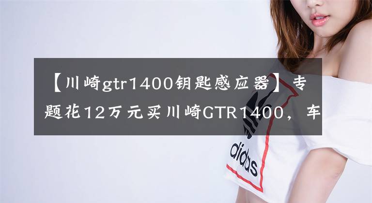 【川崎gtr1400钥匙感应器】专题花12万元买川崎GTR1400，车主坦言比家中的奥迪R8舒适