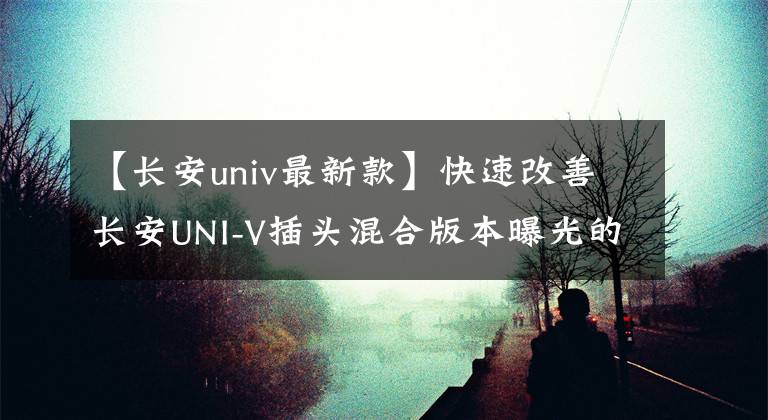 【长安univ最新款】快速改善长安UNI-V插头混合版本曝光的产品布局。