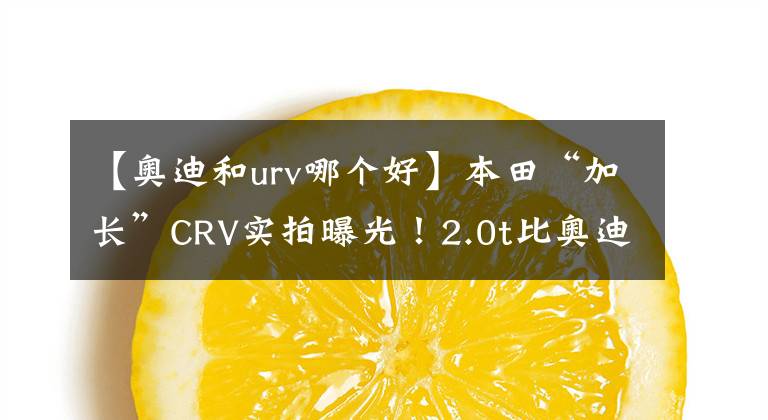 【奥迪和urv哪个好】本田“加长”CRV实拍曝光！2.0t比奥迪Q5还强，汉兰达买早了