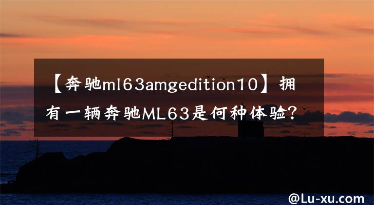 【奔驰ml63amgedition10】拥有一辆奔驰ML63是何种体验？5.5T引擎让人感觉是在乘飞机